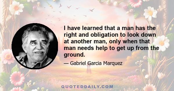 I have learned that a man has the right and obligation to look down at another man, only when that man needs help to get up from the ground.