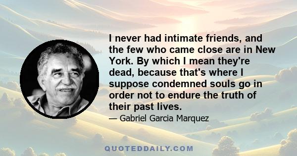 I never had intimate friends, and the few who came close are in New York. By which I mean they're dead, because that's where I suppose condemned souls go in order not to endure the truth of their past lives.