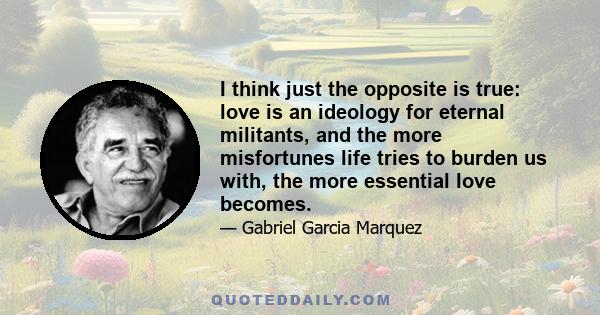 I think just the opposite is true: love is an ideology for eternal militants, and the more misfortunes life tries to burden us with, the more essential love becomes.