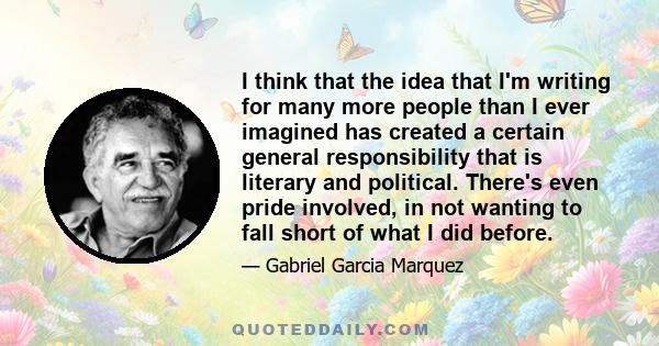 I think that the idea that I'm writing for many more people than I ever imagined has created a certain general responsibility that is literary and political. There's even pride involved, in not wanting to fall short of