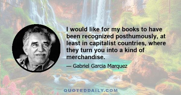 I would like for my books to have been recognized posthumously, at least in capitalist countries, where they turn you into a kind of merchandise.