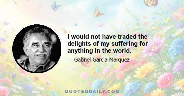 I would not have traded the delights of my suffering for anything in the world.