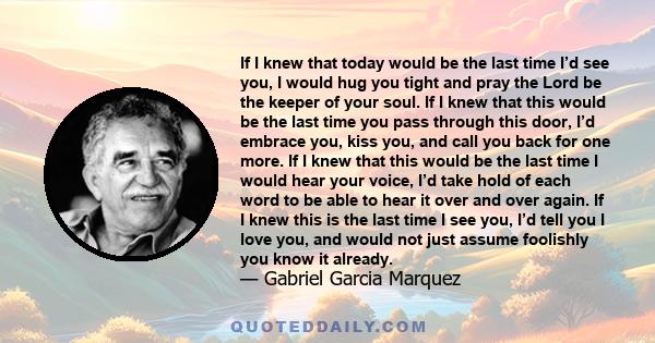 If I knew that today would be the last time I’d see you, I would hug you tight and pray the Lord be the keeper of your soul. If I knew that this would be the last time you pass through this door, I’d embrace you, kiss