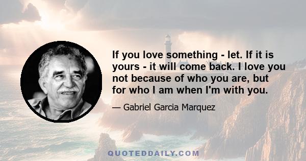 If you love something - let. If it is yours - it will come back. I love you not because of who you are, but for who I am when I'm with you.