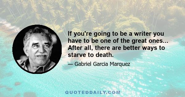 If you're going to be a writer you have to be one of the great ones... After all, there are better ways to starve to death.