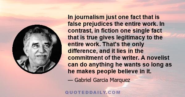 In journalism just one fact that is false prejudices the entire work. In contrast, in fiction one single fact that is true gives legitimacy to the entire work. That's the only difference, and it lies in the commitment