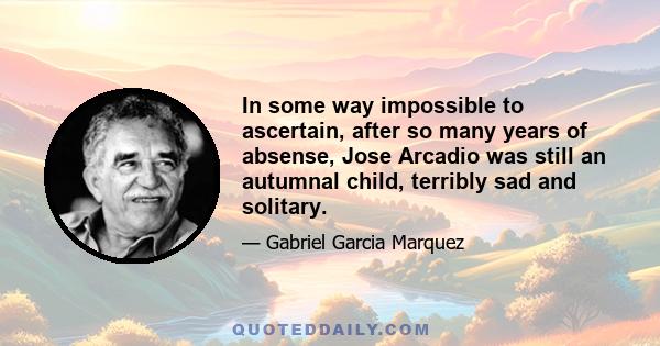 In some way impossible to ascertain, after so many years of absense, Jose Arcadio was still an autumnal child, terribly sad and solitary.