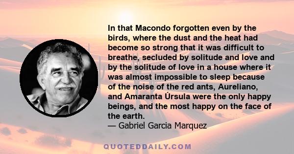 In that Macondo forgotten even by the birds, where the dust and the heat had become so strong that it was difficult to breathe, secluded by solitude and love and by the solitude of love in a house where it was almost