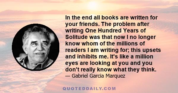 In the end all books are written for your friends. The problem after writing One Hundred Years of Solitude was that now I no longer know whom of the millions of readers I am writing for; this upsets and inhibits me.