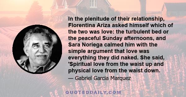 In the plenitude of their relationship, Florentina Ariza asked himself which of the two was love: the turbulent bed or the peaceful Sunday afternoons, and Sara Noriega calmed him with the simple argument that love was