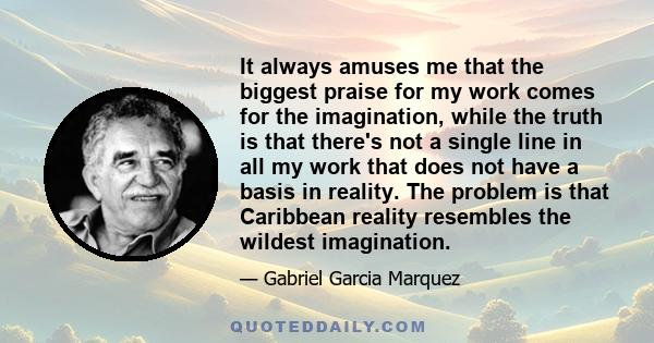 It always amuses me that the biggest praise for my work comes for the imagination, while the truth is that there's not a single line in all my work that does not have a basis in reality. The problem is that Caribbean