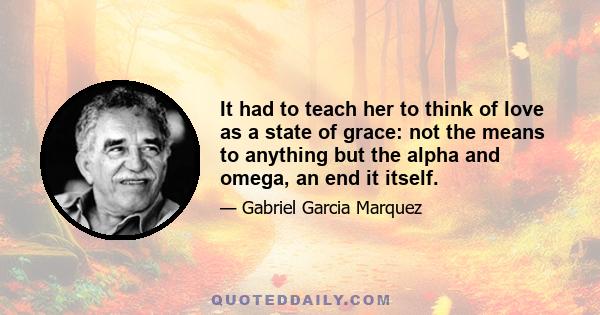 It had to teach her to think of love as a state of grace: not the means to anything but the alpha and omega, an end it itself.