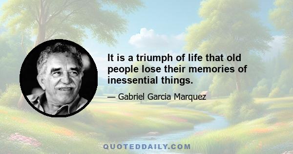 It is a triumph of life that old people lose their memories of inessential things.