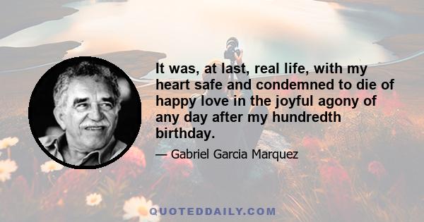 It was, at last, real life, with my heart safe and condemned to die of happy love in the joyful agony of any day after my hundredth birthday.