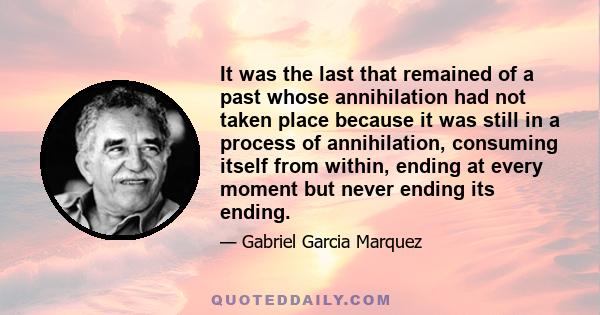 It was the last that remained of a past whose annihilation had not taken place because it was still in a process of annihilation, consuming itself from within, ending at every moment but never ending its ending.