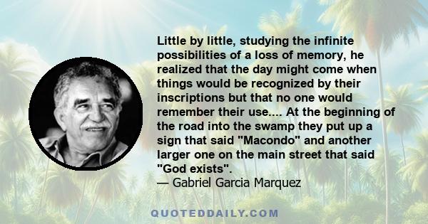 Little by little, studying the infinite possibilities of a loss of memory, he realized that the day might come when things would be recognized by their inscriptions but that no one would remember their use.... At the