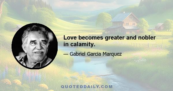 Love becomes greater and nobler in calamity.