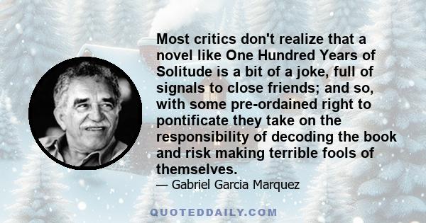 Most critics don't realize that a novel like One Hundred Years of Solitude is a bit of a joke, full of signals to close friends; and so, with some pre-ordained right to pontificate they take on the responsibility of