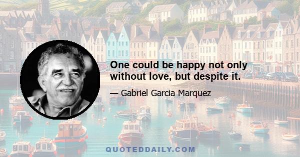 One could be happy not only without love, but despite it.