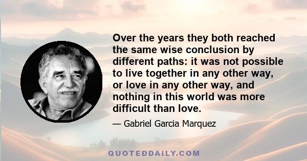 Over the years they both reached the same wise conclusion by different paths: it was not possible to live together in any other way, or love in any other way, and nothing in this world was more difficult than love.