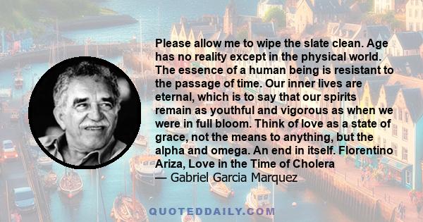 Please allow me to wipe the slate clean. Age has no reality except in the physical world. The essence of a human being is resistant to the passage of time. Our inner lives are eternal, which is to say that our spirits