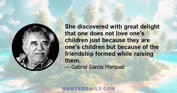 She discovered with great delight that one does not love one's children just because they are one's children but because of the friendship formed while raising them.