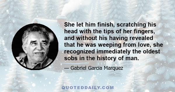 She let him finish, scratching his head with the tips of her fingers, and without his having revealed that he was weeping from love, she recognized immediately the oldest sobs in the history of man.