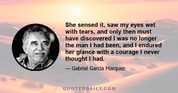 She sensed it, saw my eyes wet with tears, and only then must have discovered I was no longer the man I had been, and I endured her glance with a courage I never thought I had.