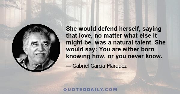 She would defend herself, saying that love, no matter what else it might be, was a natural talent. She would say: You are either born knowing how, or you never know.