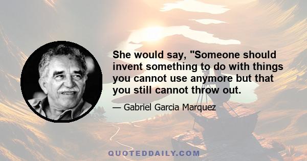 She would say, Someone should invent something to do with things you cannot use anymore but that you still cannot throw out.