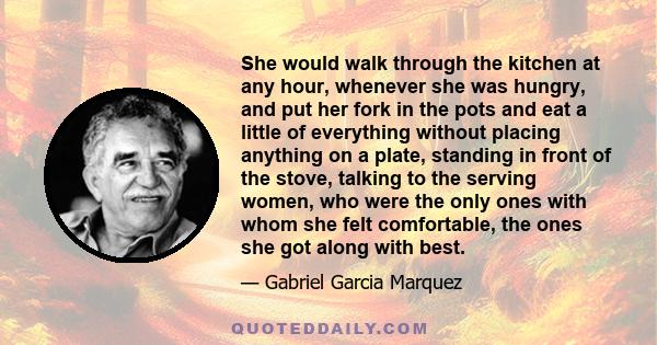 She would walk through the kitchen at any hour, whenever she was hungry, and put her fork in the pots and eat a little of everything without placing anything on a plate, standing in front of the stove, talking to the