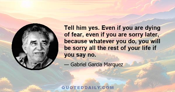 Tell him yes. Even if you are dying of fear, even if you are sorry later, because whatever you do, you will be sorry all the rest of your life if you say no.