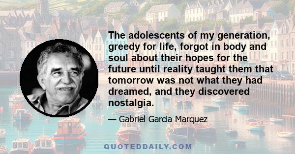 The adolescents of my generation, greedy for life, forgot in body and soul about their hopes for the future until reality taught them that tomorrow was not what they had dreamed, and they discovered nostalgia.