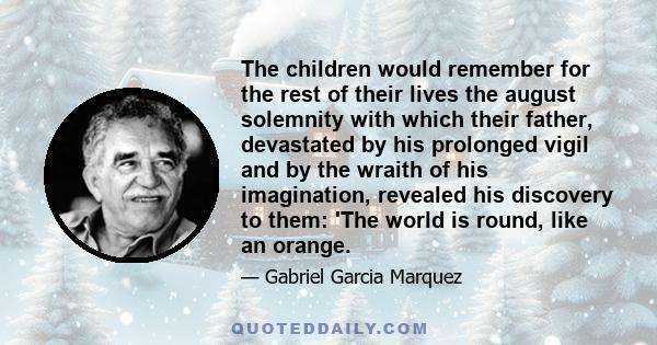 The children would remember for the rest of their lives the august solemnity with which their father, devastated by his prolonged vigil and by the wraith of his imagination, revealed his discovery to them: 'The world is 