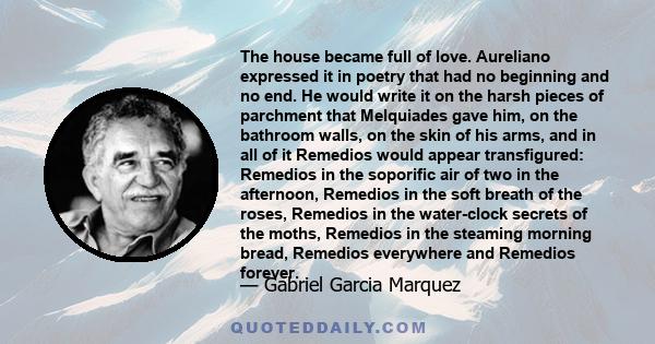 The house became full of love. Aureliano expressed it in poetry that had no beginning and no end. He would write it on the harsh pieces of parchment that Melquiades gave him, on the bathroom walls, on the skin of his