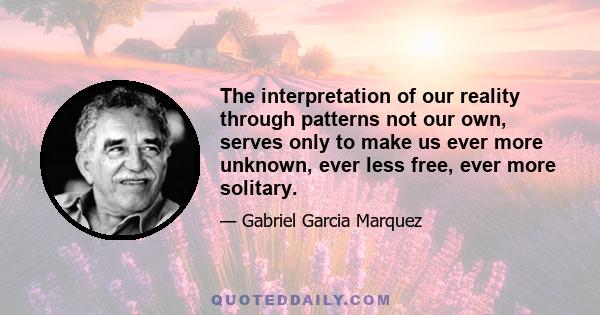 The interpretation of our reality through patterns not our own, serves only to make us ever more unknown, ever less free, ever more solitary.