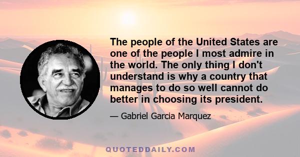 The people of the United States are one of the people I most admire in the world. The only thing I don't understand is why a country that manages to do so well cannot do better in choosing its president.