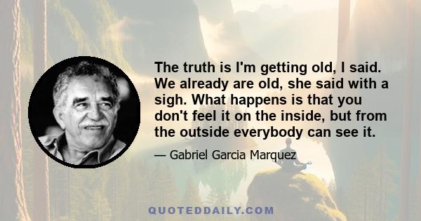 The truth is I'm getting old, I said. We already are old, she said with a sigh. What happens is that you don't feel it on the inside, but from the outside everybody can see it.