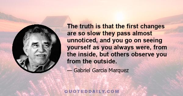 The truth is that the first changes are so slow they pass almost unnoticed, and you go on seeing yourself as you always were, from the inside, but others observe you from the outside.