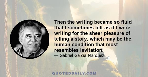 Then the writing became so fluid that I sometimes felt as if I were writing for the sheer pleasure of telling a story, which may be the human condition that most resembles levitation.