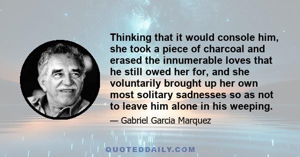 Thinking that it would console him, she took a piece of charcoal and erased the innumerable loves that he still owed her for, and she voluntarily brought up her own most solitary sadnesses so as not to leave him alone