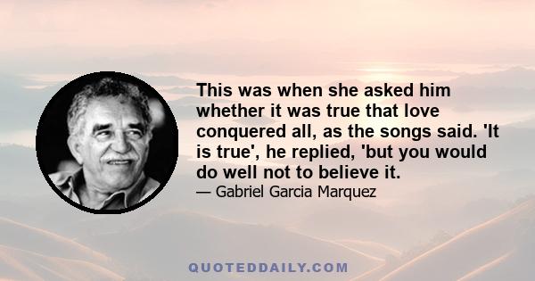 This was when she asked him whether it was true that love conquered all, as the songs said. 'It is true', he replied, 'but you would do well not to believe it.