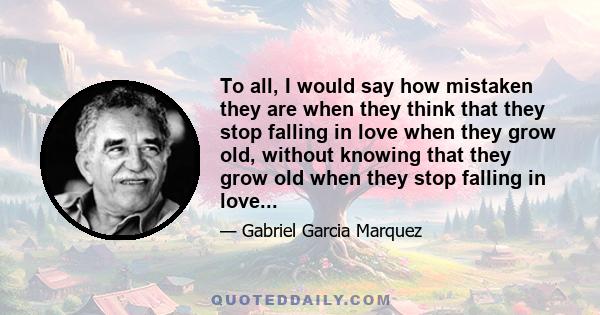 To all, I would say how mistaken they are when they think that they stop falling in love when they grow old, without knowing that they grow old when they stop falling in love...