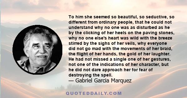 To him she seemed so beautiful, so seductive, so different from ordinary people, that he could not understand why no one was as disturbed as he by the clicking of her heels on the paving stones, why no one else's heart