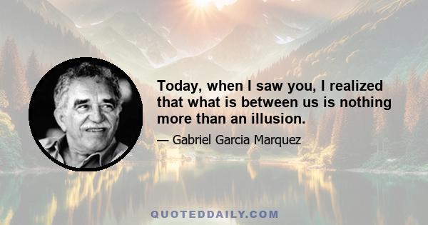 Today, when I saw you, I realized that what is between us is nothing more than an illusion.