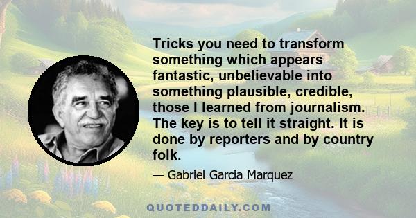 Tricks you need to transform something which appears fantastic, unbelievable into something plausible, credible, those I learned from journalism. The key is to tell it straight. It is done by reporters and by country