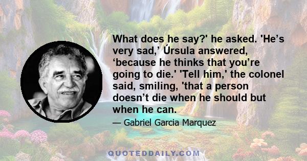 What does he say?' he asked. 'He’s very sad,’ Úrsula answered, ‘because he thinks that you’re going to die.' 'Tell him,' the colonel said, smiling, 'that a person doesn’t die when he should but when he can.