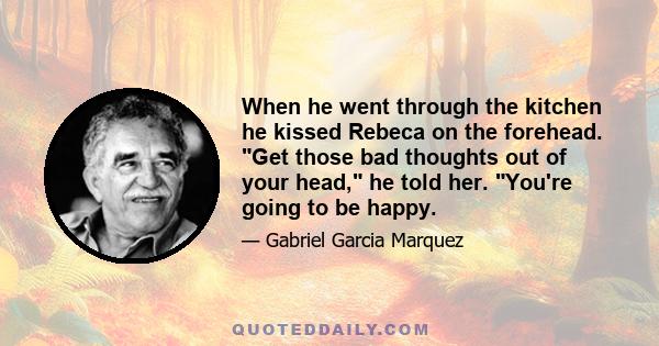 When he went through the kitchen he kissed Rebeca on the forehead. Get those bad thoughts out of your head, he told her. You're going to be happy.