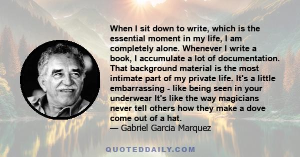 When I sit down to write, which is the essential moment in my life, I am completely alone. Whenever I write a book, I accumulate a lot of documentation. That background material is the most intimate part of my private