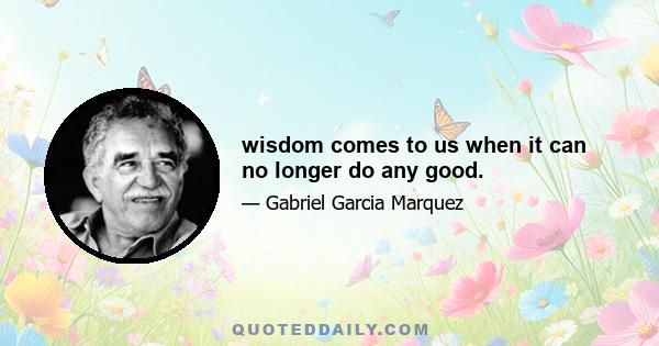 wisdom comes to us when it can no longer do any good.